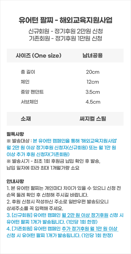 유어턴 팔찌 - 해외교육지원사업신규회원 - 정기후원 2만원 신청기존회원 - 정기후원 1만원 신청사이즈 (One size)남녀공용필독사항※ 발송대상 : 본 유어턴 캠페인을 통해 ‘해외교육지원사업’월 2만 원 이상 정기후원 신청자(신규회원) 또는 월 1만 원이상 추가 후원 신청자(기존회원)※ 발송시기 - 최초 1회 후원금 납입 확인 후 발송,납입 일자에 따라 최대 1개월가량 소요안내사항1. 본 유어턴 팔찌는 개인마다 차이가 있을 수 있으니 신청 전손목 둘레 확인 후 신청해 주시길 바랍니다.2. 후원 신청시 작성하신 주소로 일반우편 발송되오니상세주소를 꼭 입력해 주세요.3. [신규회원] 유어턴 캠페인 월 2만 원 이상 정기후원 신청 시유어턴 팔찌 1개가 발송됩니다. (1인당 1회 한정)4. [기존회원] 유어턴 캠페인 추가 정기후원 월 1만 원 이상신청 시 유어턴 팔찌 1개가 발송됩니다. (1인당 1회 한정)