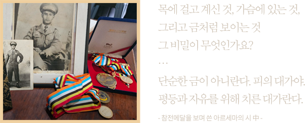 목에 걸고 계신 것, 가슴에 있는 것,그리고 금처럼 보이는 것그 비밀이 무엇인가요?…단순한 금이 아니란다. 피의 대가야.평등과 자유를 위해 치른 대가란다.- 참전메달을 보며 쓴 아르세마의 시 中 -