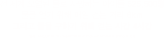 전 세계 오염된 물로 사망하는 아이들 525,500명물을 얻기 위해 매일 걷는 거리 6km그리고 물을 구하기 위해 걷는 시간 4시간*출처 : WHO/UNCEF, DRINKING WATER SANITATION AND HYGIENE IN SCHOOLS, 2018