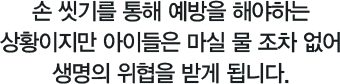 손 씻기를 통해 예방을 해야하는상황이지만 아이들은 마실 물 조차 없어생명의 위협을 받게 됩니다.