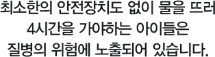 최소한의 안전장치도 없이 물을 뜨러 4시간을 가야하는 아이들은 질병의 위험에 노출되어 있습니다. 